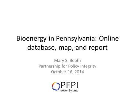 Bioenergy in Pennsylvania: Online database, map, and report Mary S. Booth Partnership for Policy Integrity October 16, 2014.