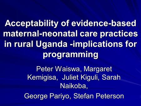 Acceptability of evidence-based maternal-neonatal care practices in rural Uganda -implications for programming Peter Waiswa, Margaret Kemigisa, Juliet.