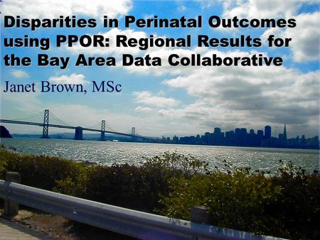 Janet Brown, MSc Disparities in Perinatal Outcomes using PPOR: Regional Results for the Bay Area Data Collaborative.