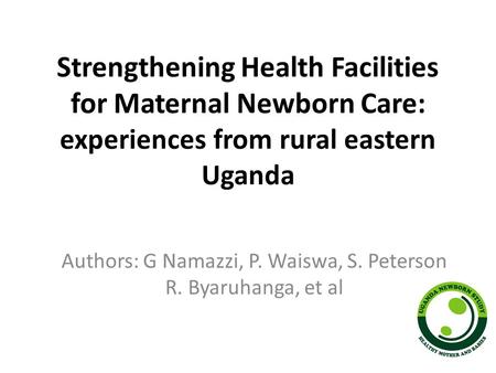 Strengthening Health Facilities for Maternal Newborn Care: experiences from rural eastern Uganda Authors: G Namazzi, P. Waiswa, S. Peterson R. Byaruhanga,