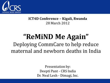 “ReMiND Me Again” Deploying CommCare to help reduce maternal and newborn deaths in India ICT4D Conference – Kigali, Rwanda 28 March 2012 Presentation by: