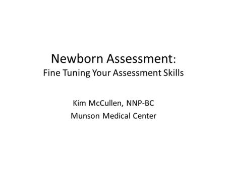 Newborn Assessment : Fine Tuning Your Assessment Skills Kim McCullen, NNP-BC Munson Medical Center.