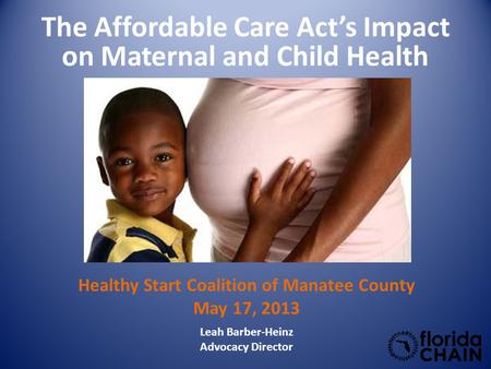The Affordable Care Act’s Impact on Maternal and Child Health Leah Barber-Heinz Advocacy Director Healthy Start Coalition of Manatee County May 17, 2013.