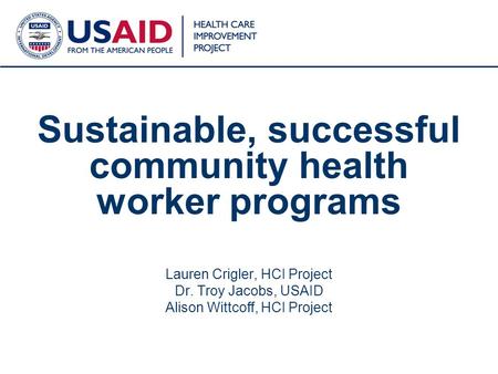 1 Sustainable, successful community health worker programs Lauren Crigler, HCI Project Dr. Troy Jacobs, USAID Alison Wittcoff, HCI Project.