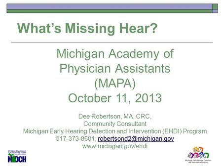 What’s Missing Hear? Michigan Academy of Physician Assistants (MAPA) October 11, 2013 Dee Robertson, MA, CRC, Community Consultant Michigan Early Hearing.