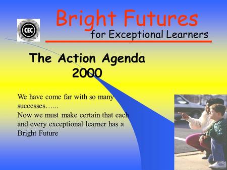 Bright Futures for Exceptional Learners The Action Agenda 2000 We have come far with so many successes…... Now we must make certain that each and every.