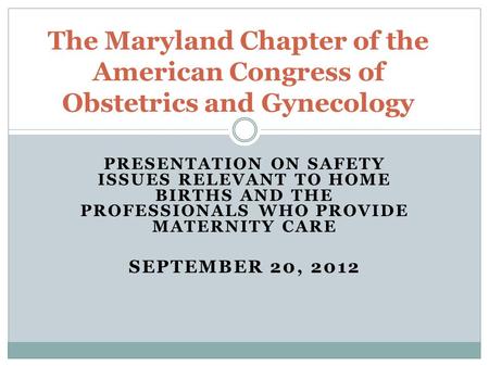 PRESENTATION ON SAFETY ISSUES RELEVANT TO HOME BIRTHS AND THE PROFESSIONALS WHO PROVIDE MATERNITY CARE SEPTEMBER 20, 2012 The Maryland Chapter of the American.