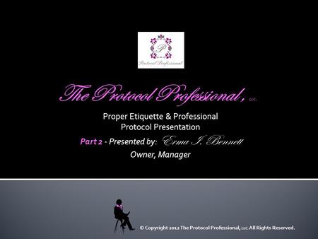 Proper Etiquette & Professional Protocol Presentation Part 2 Part 2 - Presented by: Erma I. Bennett Owner, Manager © Copyright 2012 The Protocol Professional,