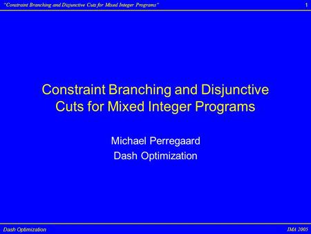 Dash Optimization IMA 2005 “Constraint Branching and Disjunctive Cuts for Mixed Integer Programs” 1 Constraint Branching and Disjunctive Cuts for Mixed.