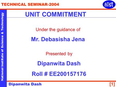 National Institute of Science & Technology TECHNICAL SEMINAR-2004 Dipanwita Dash [1] UNIT COMMITMENT Under the guidance of Mr. Debasisha Jena Presented.