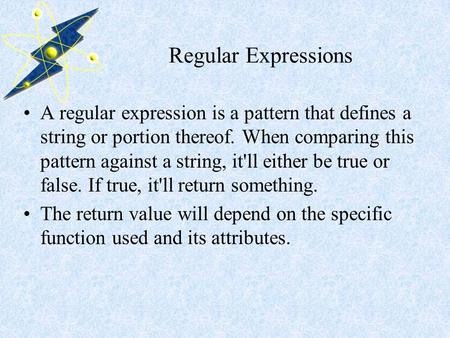 Regular Expressions A regular expression is a pattern that defines a string or portion thereof. When comparing this pattern against a string, it'll either.
