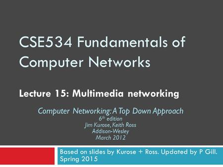 CSE534 Fundamentals of Computer Networks Lecture 15: Multimedia networking Based on slides by Kurose + Ross. Updated by P Gill. Spring 2015 Computer Networking: