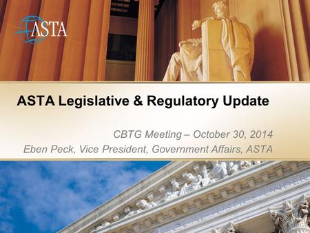 ASTA Legislative & Regulatory Update CBTG Meeting – October 30, 2014 Eben Peck, Vice President, Government Affairs, ASTA.