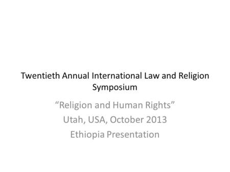 Twentieth Annual International Law and Religion Symposium “Religion and Human Rights” Utah, USA, October 2013 Ethiopia Presentation.