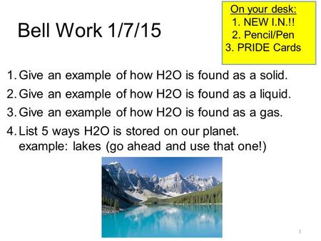 1 Bell Work 1/7/15 1.Give an example of how H2O is found as a solid. 2.Give an example of how H2O is found as a liquid. 3.Give an example of how H2O is.