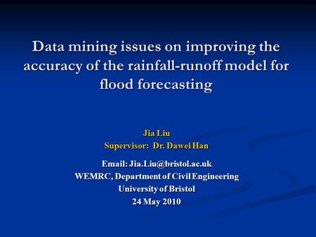 Data mining issues on improving the accuracy of the rainfall-runoff model for flood forecasting Jia Liu Supervisor: Dr. Dawei Han