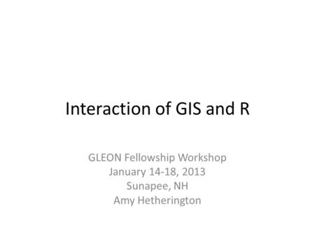 Interaction of GIS and R GLEON Fellowship Workshop January 14-18, 2013 Sunapee, NH Amy Hetherington.