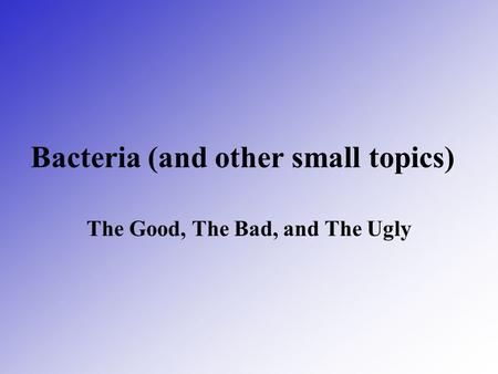 Bacteria (and other small topics) The Good, The Bad, and The Ugly.