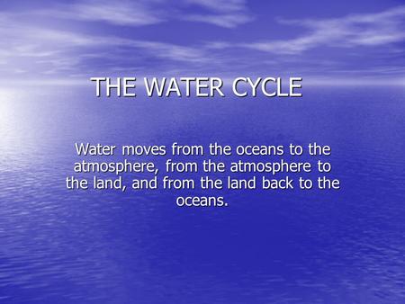 THE WATER CYCLE Water moves from the oceans to the atmosphere, from the atmosphere to the land, and from the land back to the oceans.