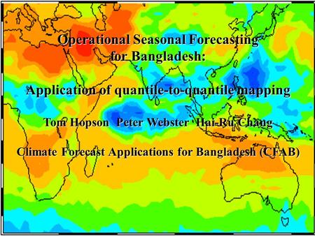 Operational Seasonal Forecasting for Bangladesh: Application of quantile-to-quantile mapping Tom Hopson Peter Webster Hai-Ru Chang Climate Forecast Applications.