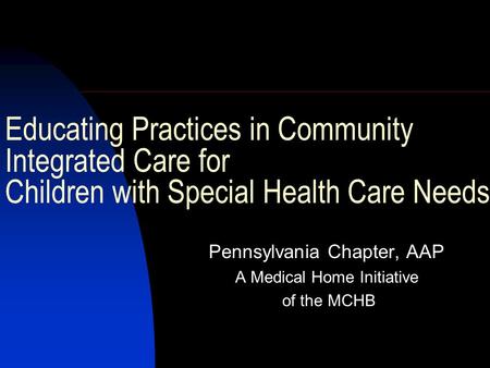 Educating Practices in Community Integrated Care for Children with Special Health Care Needs Pennsylvania Chapter, AAP A Medical Home Initiative of the.
