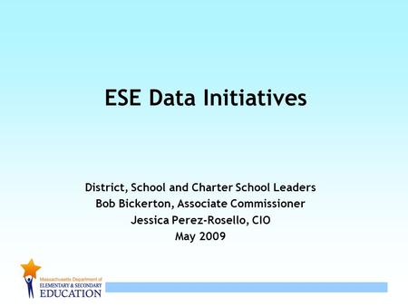 ESE Data Initiatives District, School and Charter School Leaders Bob Bickerton, Associate Commissioner Jessica Perez-Rosello, CIO May 2009.