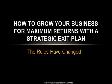 The Rules Have Changed RIGHTS RESERVED ZERO LIMITS VENTURES HOW TO GROW YOUR BUSINESS FOR MAXIMUM RETURNS WITH A STRATEGIC EXIT PLAN.