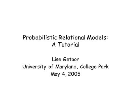 Probabilistic Relational Models: A Tutorial Lise Getoor University of Maryland, College Park May 4, 2005.