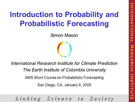 Introduction to Probability and Probabilistic Forecasting L i n k i n g S c i e n c e t o S o c i e t y Simon Mason International Research Institute for.