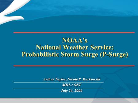 NOAA’s National Weather Service: Probabilistic Storm Surge (P-Surge) Arthur Taylor, Nicole P. Kurkowski MDL / OST July 26, 2006.