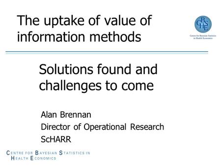 The uptake of value of information methods Solutions found and challenges to come Alan Brennan Director of Operational Research ScHARR.