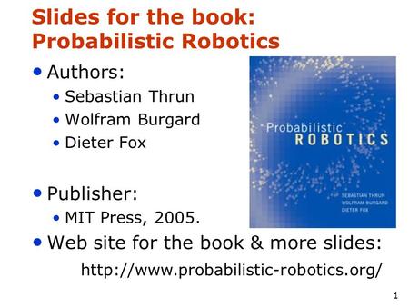 1 Slides for the book: Probabilistic Robotics Authors: Sebastian Thrun Wolfram Burgard Dieter Fox Publisher: MIT Press, 2005. Web site for the book & more.