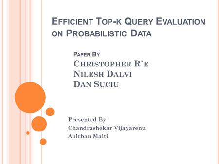 E FFICIENT T OP - K Q UERY E VALUATION ON P ROBABILISTIC D ATA P APER B Y C HRISTOPHER R´ E N ILESH D ALVI D AN S UCIU Presented By Chandrashekar Vijayarenu.