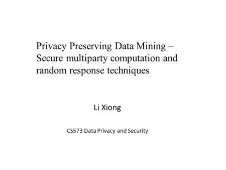 Li Xiong CS573 Data Privacy and Security Privacy Preserving Data Mining – Secure multiparty computation and random response techniques.