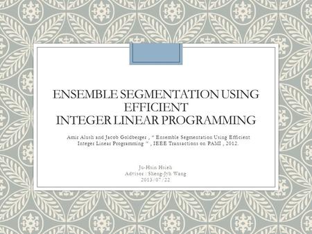 ENSEMBLE SEGMENTATION USING EFFICIENT INTEGER LINEAR PROGRAMMING Ju-Hsin Hsieh Advisor : Sheng-Jyh Wang 2013/07/22 Amir Alush and Jacob Goldberger, “ Ensemble.