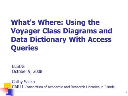 1 What's Where: Using the Voyager Class Diagrams and Data Dictionary With Access Queries ELSUG October 9, 2008 Cathy Salika CARLI Consortium of Academic.