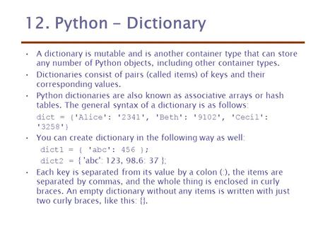 12. Python - Dictionary A dictionary is mutable and is another container type that can store any number of Python objects, including other container types.