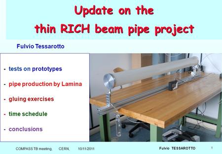1 Fulvio TESSAROTTO Update on the thin RICH beam pipe project - tests on prototypes - pipe production by Lamina - gluing exercises - time schedule - conclusions.