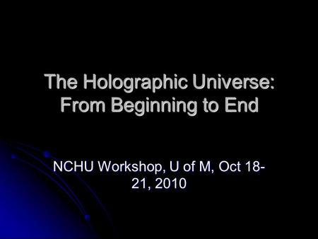 The Holographic Universe: From Beginning to End NCHU Workshop, U of M, Oct 18- 21, 2010.
