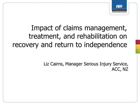 Impact of claims management, treatment, and rehabilitation on recovery and return to independence Liz Cairns, Manager Serious Injury Service, ACC, NZ.