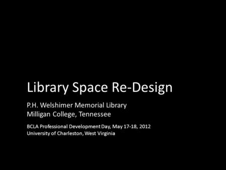 P.H. Welshimer Memorial Library Milligan College, Tennessee Library Space Re-Design BCLA Professional Development Day, May 17-18, 2012 University of Charleston,