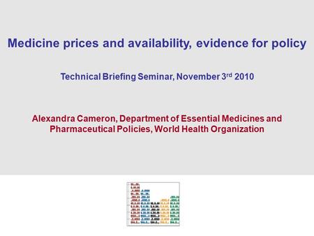 1 Medicine prices and availability, evidence for policy Technical Briefing Seminar, November 3 rd 2010 Alexandra Cameron, Department of Essential Medicines.