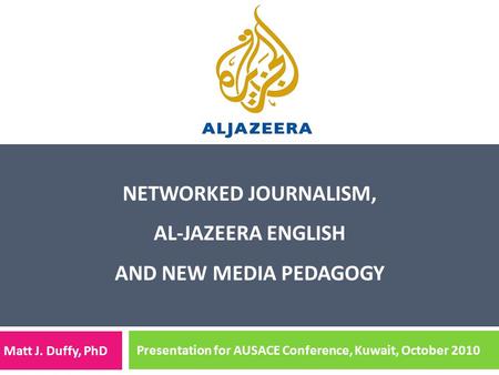 NETWORKED JOURNALISM, AL-JAZEERA ENGLISH AND NEW MEDIA PEDAGOGY Matt J. Duffy, PhD Presentation for AUSACE Conference, Kuwait, October 2010.