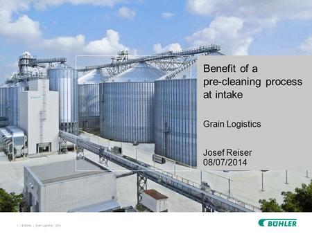 1 | © Bühler | Benefit of a pre-cleaning process at intake Grain Logistics Josef Reiser 08/07/2014 Grain Logistics | 2014.