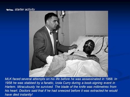  starter activity MLK faced several attempts on his life before he was assassinated in 1968. In 1958 he was stabbed by a fanatic, Izola Curry during a.