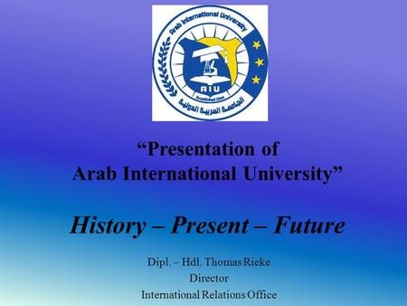 “Presentation of Arab International University” History – Present – Future Dipl. – Hdl. Thomas Rieke Director International Relations Office.