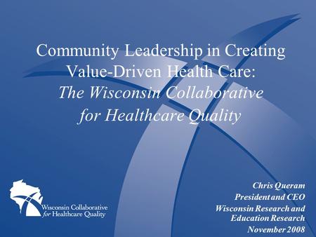 Community Leadership in Creating Value-Driven Health Care: The Wisconsin Collaborative for Healthcare Quality Chris Queram President and CEO Wisconsin.
