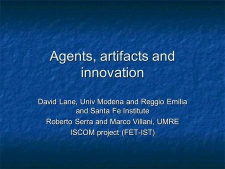 Agents, artifacts and innovation David Lane, Univ Modena and Reggio Emilia and Santa Fe Institute Roberto Serra and Marco Villani, UMRE ISCOM project (FET-IST)