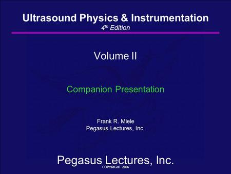 Pegasus Lectures, Inc. COPYRIGHT 2006 Volume II Companion Presentation Frank R. Miele Pegasus Lectures, Inc. Ultrasound Physics & Instrumentation 4 th.