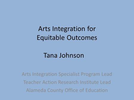 Arts Integration for Equitable Outcomes Tana Johnson Arts Integration Specialist Program Lead Teacher Action Research Institute Lead Alameda County Office.